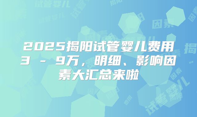 2025揭阳试管婴儿费用3 - 9万,明细、影响因素大汇总来啦