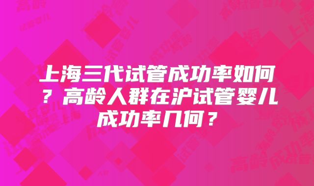 上海三代试管成功率如何?高龄人群在沪试管婴儿成功率几何?
