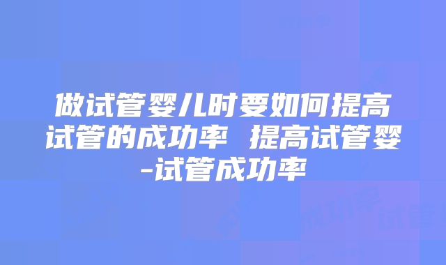 做试管婴儿时要如何提高试管的成功率 提高试管婴-试管成功率