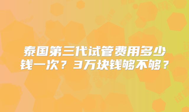 泰国第三代试管费用多少钱一次?3万块钱够不够?