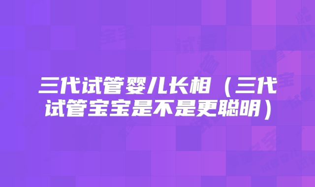 三代试管婴儿长相(三代试管宝宝是不是更聪明)