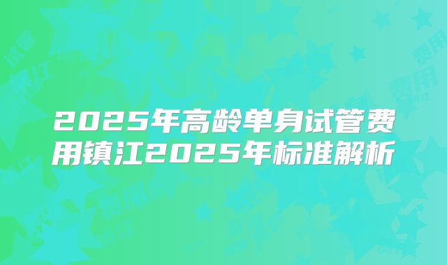 2025年高龄单身试管费用镇江2025年标准解析