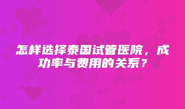 怎样选择泰国试管医院，成功率与费用的关系？