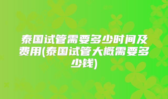 泰国试管需要多少时间及费用(泰国试管大概需要多少钱)