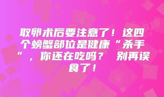 取卵术后要注意了!这四个螃蟹部位是健康“杀手”,你还在吃吗? 别再误食了!