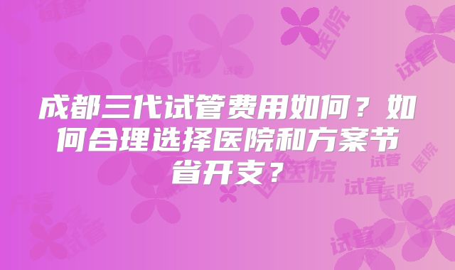成都三代试管费用如何？如何合理选择医院和方案节省开支？