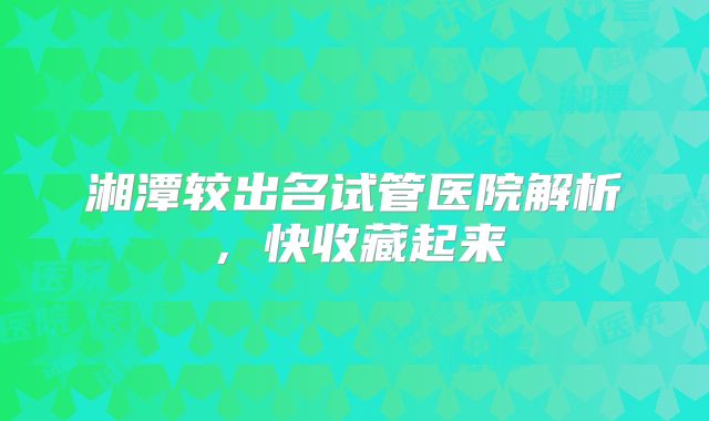 湘潭较出名试管医院解析，快收藏起来