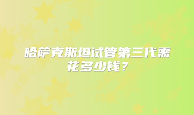 哈萨克斯坦试管第三代需花多少钱？
