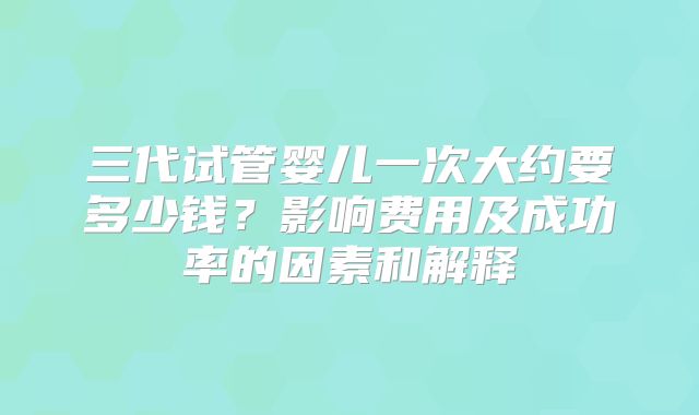 三代试管婴儿一次大约要多少钱?影响费用及成功率的因素和解释