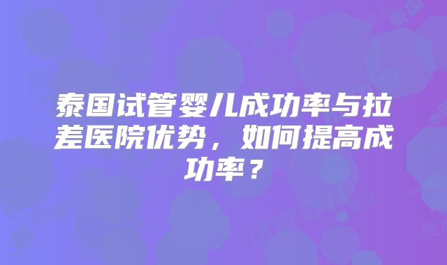 泰国试管婴儿成功率与拉差医院优势,如何提高成功率?