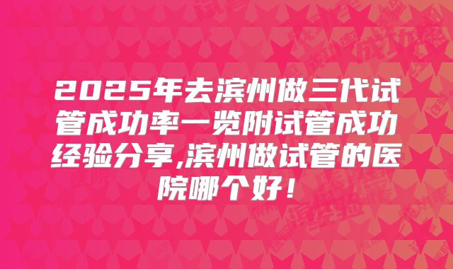 2025年去滨州做三代试管成功率一览附试管成功经验分享,滨州做试管的医院哪个好！