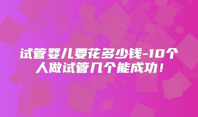 试管婴儿要花多少钱-10个人做试管几个能成功!