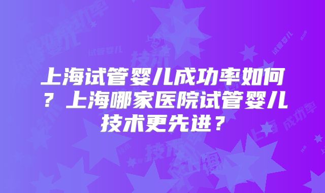 上海试管婴儿成功率如何?上海哪家医院试管婴儿技术更先进?