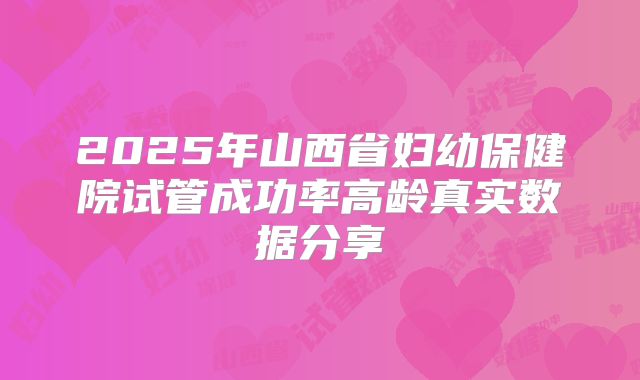 2025年山西省妇幼保健院试管成功率高龄真实数据分享