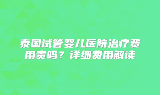 泰国试管婴儿医院治疗费用贵吗？详细费用解读