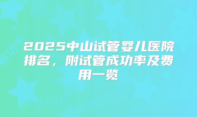 2025中山试管婴儿医院排名，附试管成功率及费用一览