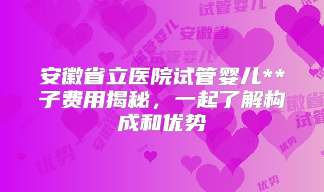 安徽省立医院试管婴儿**子费用揭秘,一起了解构成和优势