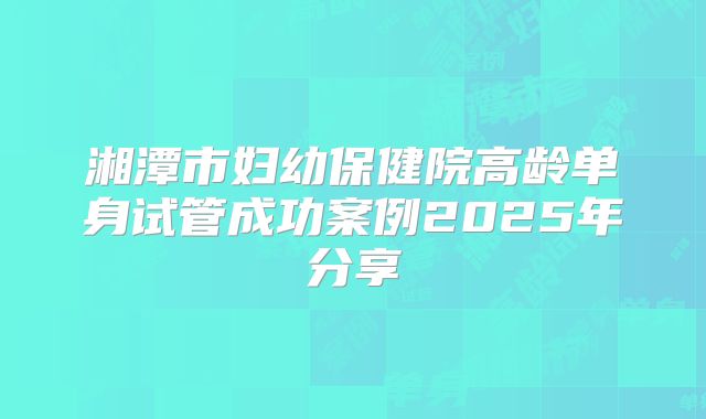 湘潭市妇幼保健院高龄单身试管成功案例2025年分享
