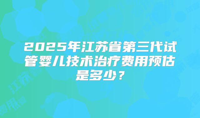 2025年江苏省第三代试管婴儿技术治疗费用预估是多少？