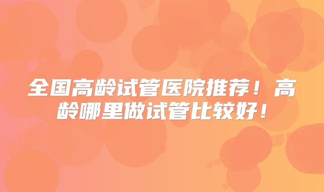 全国高龄试管医院推荐!高龄哪里做试管比较好!