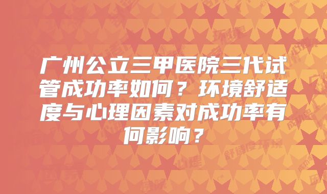 广州公立三甲医院三代试管成功率如何？环境舒适度与心理因素对成功率有何影响？