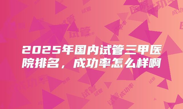 2025年国内试管三甲医院排名，成功率怎么样啊