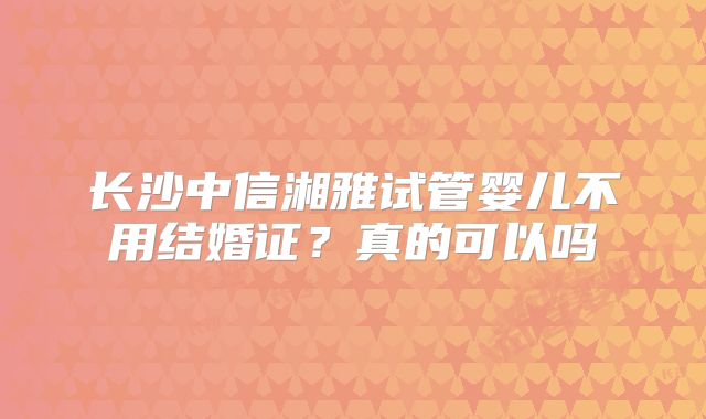 长沙中信湘雅试管婴儿不用结婚证?真的可以吗
