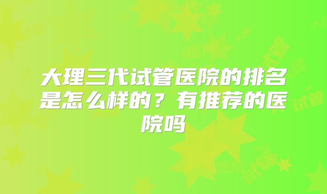 大理三代试管医院的排名是怎么样的?有推荐的医院吗