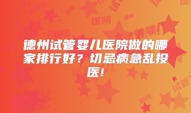 德州试管婴儿医院做的哪家排行好？切忌病急乱投医!
