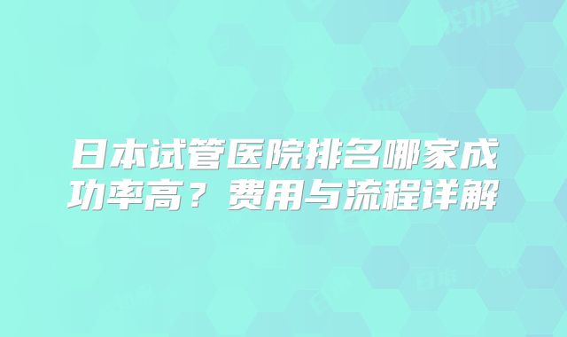 日本试管医院排名哪家成功率高?费用与流程详解