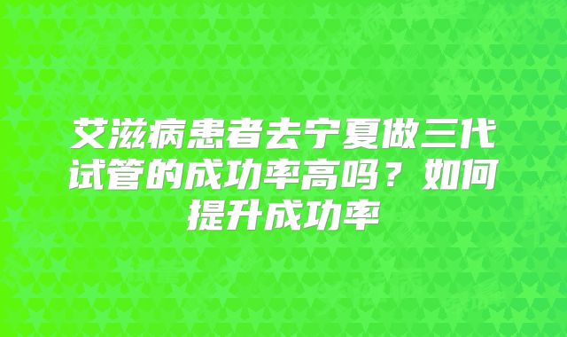 艾滋病患者去宁夏做三代试管的成功率高吗?如何提升成功率