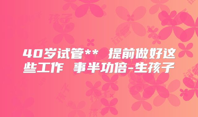 40岁试管** 提前做好这些工作 事半功倍-生孩子
