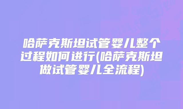哈萨克斯坦试管婴儿整个过程如何进行(哈萨克斯坦做试管婴儿全流程)