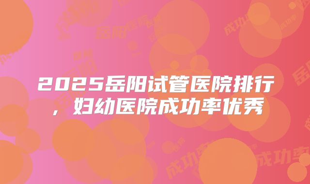 2025岳阳试管医院排行,妇幼医院成功率优秀