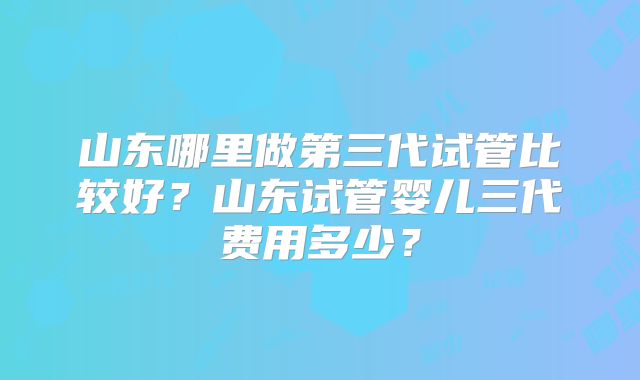 山东哪里做第三代试管比较好?山东试管婴儿三代费用多少?