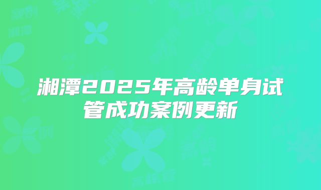 湘潭2025年高龄单身试管成功案例更新