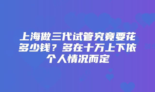 上海做三代试管究竟要花多少钱？多在十万上下依个人情况而定