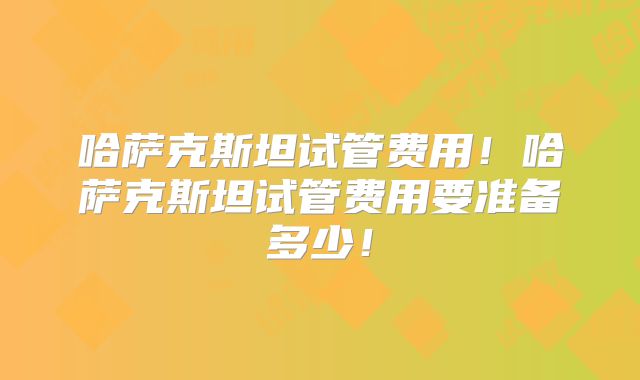 哈萨克斯坦试管费用!哈萨克斯坦试管费用要准备多少!