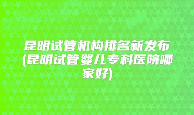 昆明试管机构排名新发布(昆明试管婴儿专科医院哪家好)