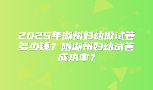 2025年湖州妇幼做试管多少钱？附湖州妇幼试管成功率？