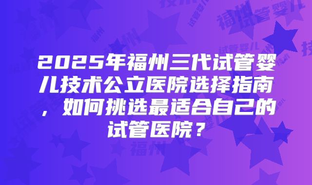 2025年福州三代试管婴儿技术公立医院选择指南，如何挑选最适合自己的试管医院？