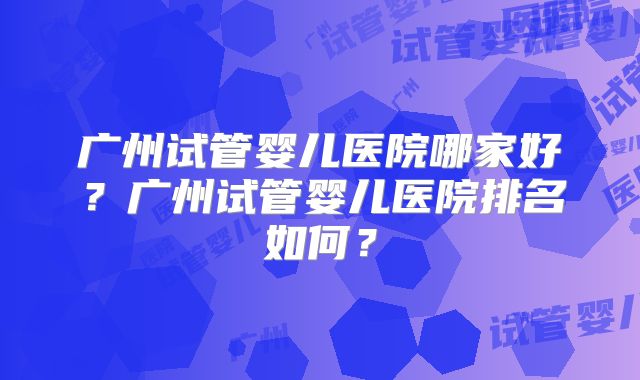 广州试管婴儿医院哪家好？广州试管婴儿医院排名如何？