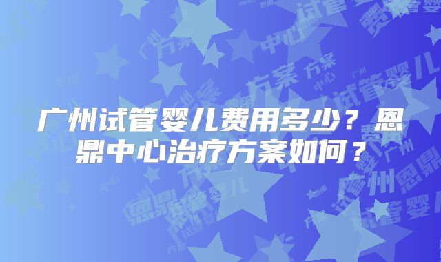广州试管婴儿费用多少?恩鼎中心治疗方案如何?