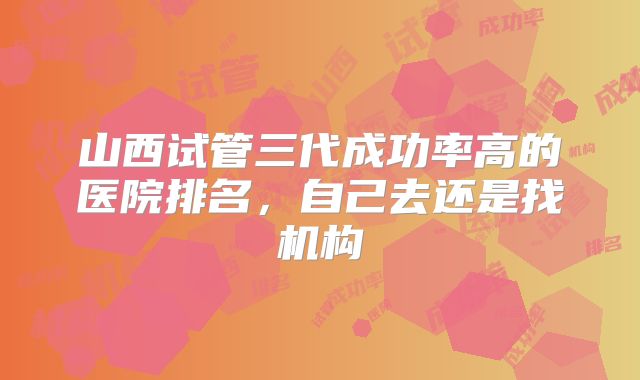 山西试管三代成功率高的医院排名，自己去还是找机构