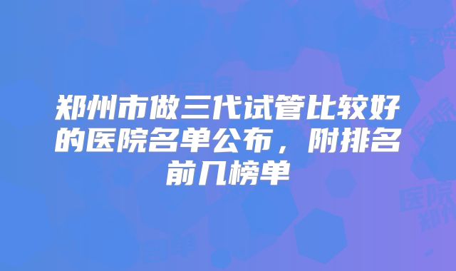 郑州市做三代试管比较好的医院名单公布，附排名前几榜单