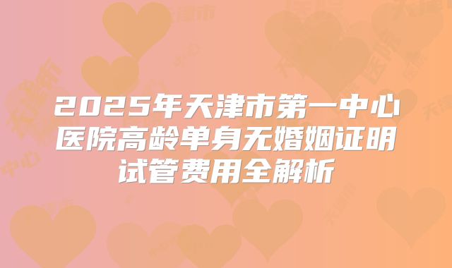 2025年天津市第一中心医院高龄单身无婚姻证明试管费用全解析