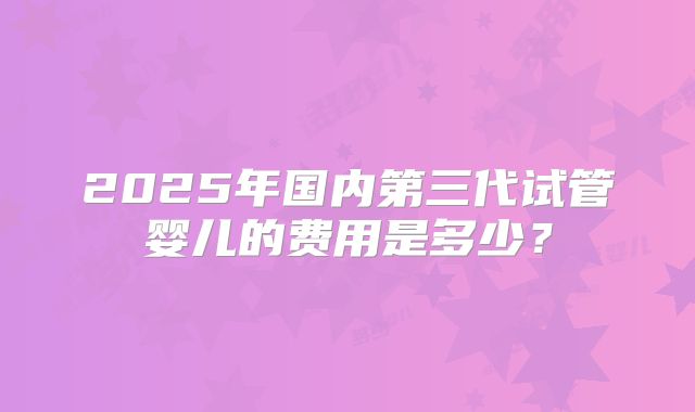 2025年国内第三代试管婴儿的费用是多少?