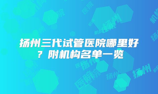 扬州三代试管医院哪里好？附机构名单一览