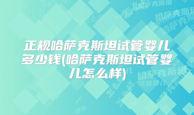 正规哈萨克斯坦试管婴儿多少钱(哈萨克斯坦试管婴儿怎么样)