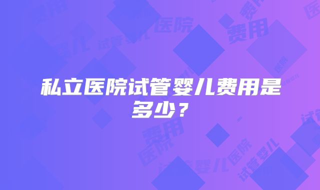 私立医院试管婴儿费用是多少?
